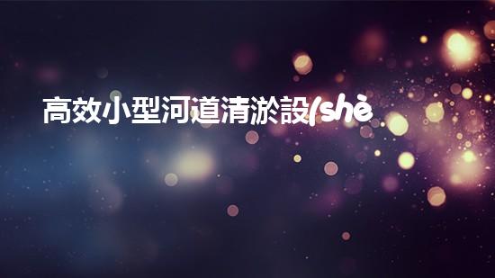高效小型河道清淤設(shè)備，守護(hù)水環(huán)境清潔